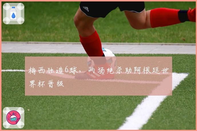 梅西独造6球，两场绝杀助阿根廷世界杯晋级