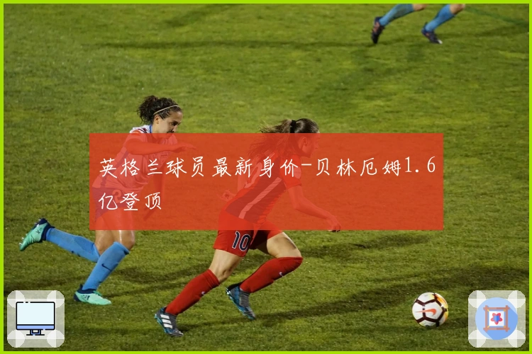 英格兰球员最新身价-贝林厄姆1.6亿登顶
