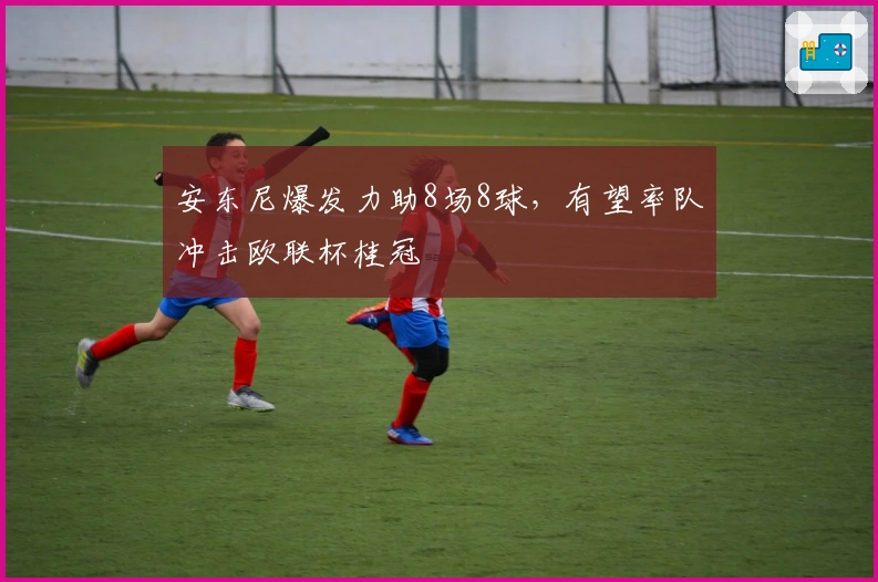 安东尼爆发力助8场8球，有望率队冲击欧联杯桂冠