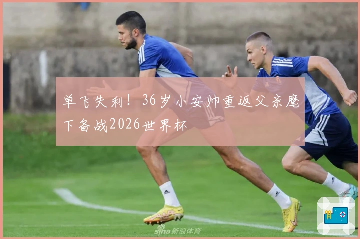 单飞失利！36岁小安帅重返父亲麾下备战2026世界杯