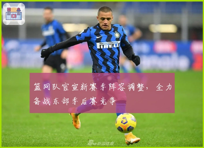 篮网队官宣新赛季阵容调整，全力备战东部季后赛竞争