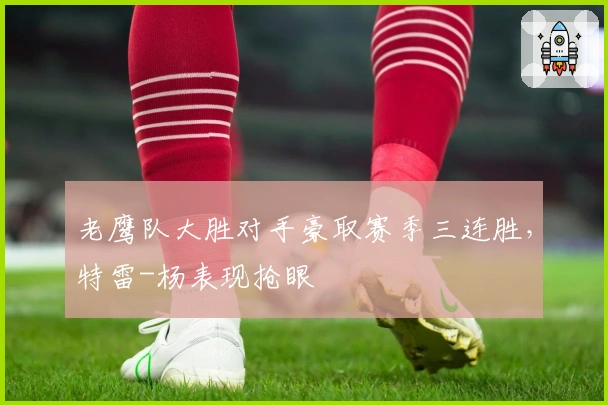 老鹰队大胜对手豪取赛季三连胜，特雷-杨表现抢眼