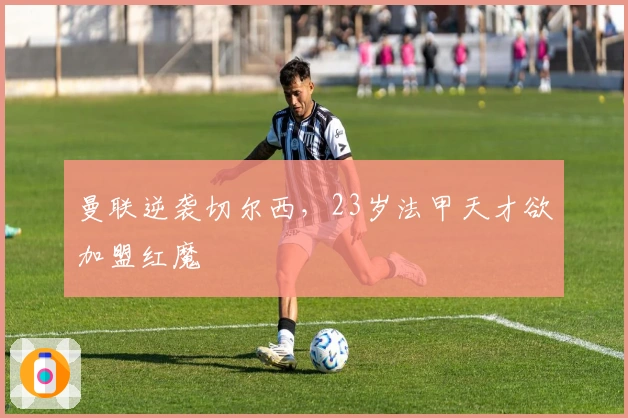 曼联逆袭切尔西，23岁法甲天才欲加盟红魔