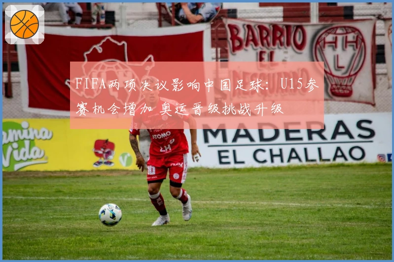 FIFA两项决议影响中国足球：U15参赛机会增加 奥运晋级挑战升级