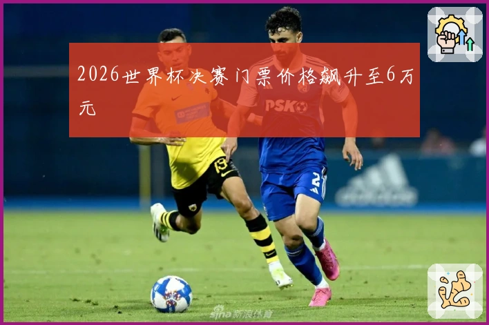 2026世界杯决赛门票价格飙升至6万元
