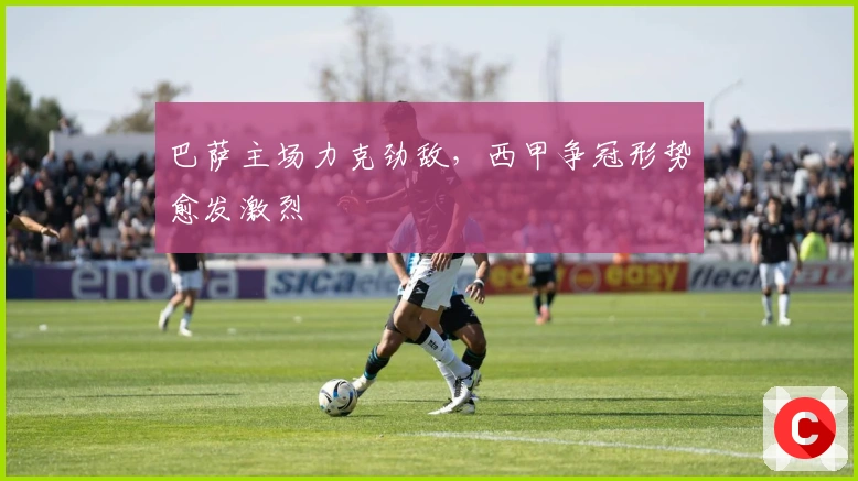 巴萨主场力克劲敌，西甲争冠形势愈发激烈