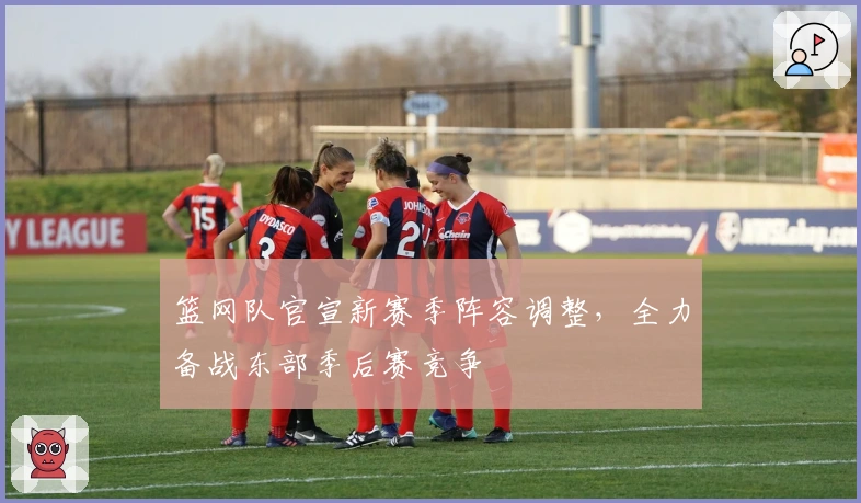 篮网队官宣新赛季阵容调整，全力备战东部季后赛竞争