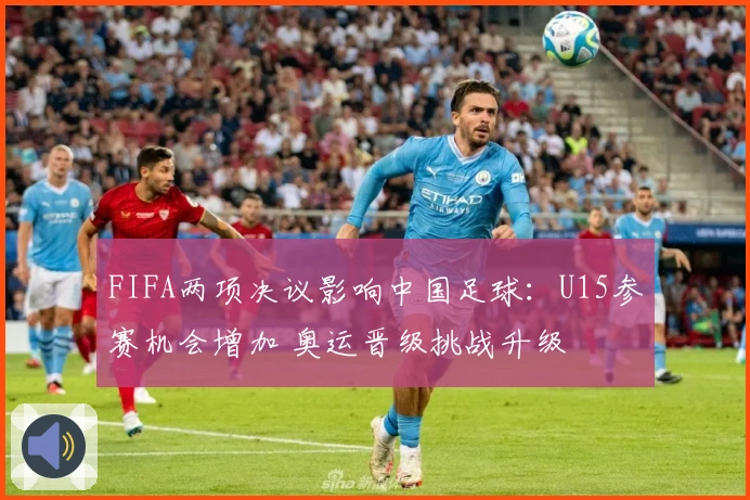 FIFA两项决议影响中国足球：U15参赛机会增加 奥运晋级挑战升级