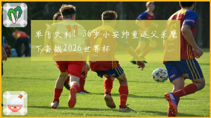 单飞失利！36岁小安帅重返父亲麾下备战2026世界杯