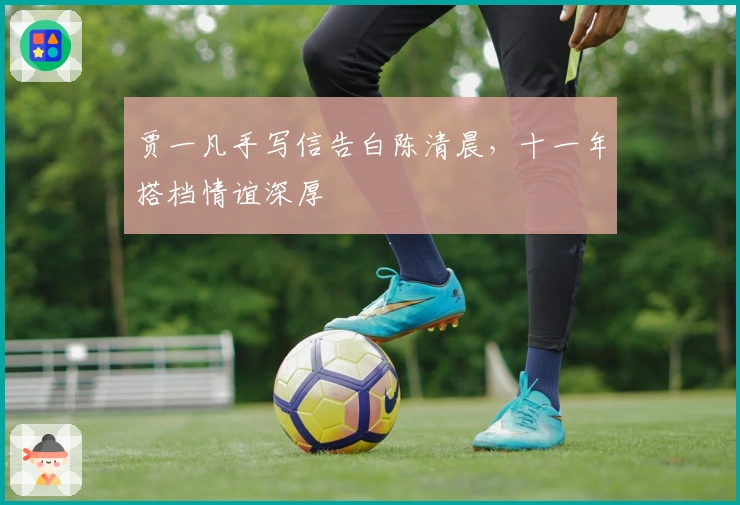 贾一凡手写信告白陈清晨，十一年搭档情谊深厚